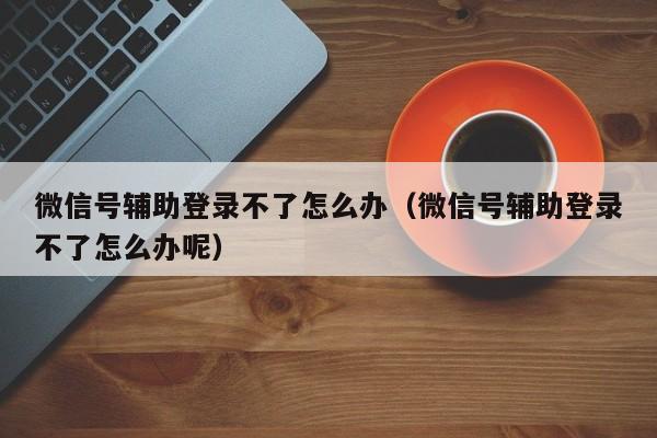 微信号辅助登录不了怎么办（微信号辅助登录不了怎么办呢）