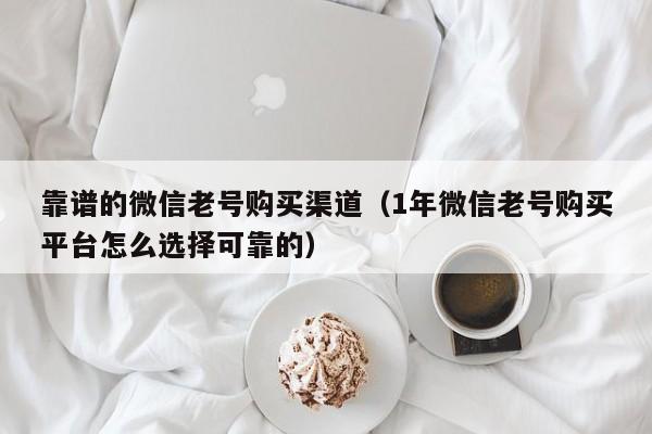 靠谱的微信老号购买渠道（1年微信老号购买平台怎么选择可靠的）