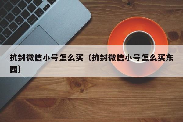 抗封微信小号怎么买（抗封微信小号怎么买东西）