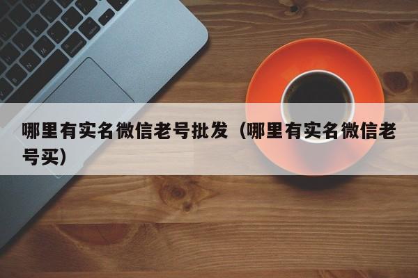 哪里有实名微信老号批发（哪里有实名微信老号买）