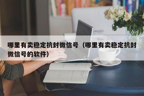 哪里有卖稳定抗封微信号（哪里有卖稳定抗封微信号的软件）