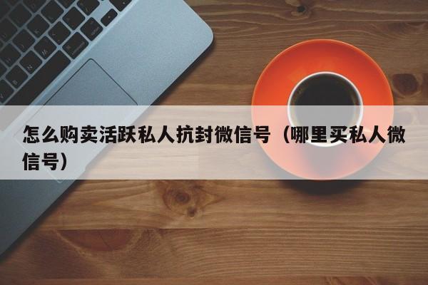 怎么购卖活跃私人抗封微信号（哪里买私人微信号）