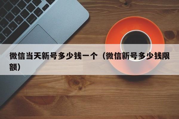 微信当天新号多少钱一个（微信新号多少钱限额）