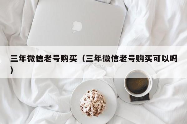 三年微信老号购买（三年微信老号购买可以吗）