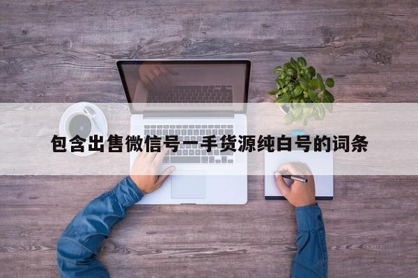 包含出售微信号一手货源纯白号的词条