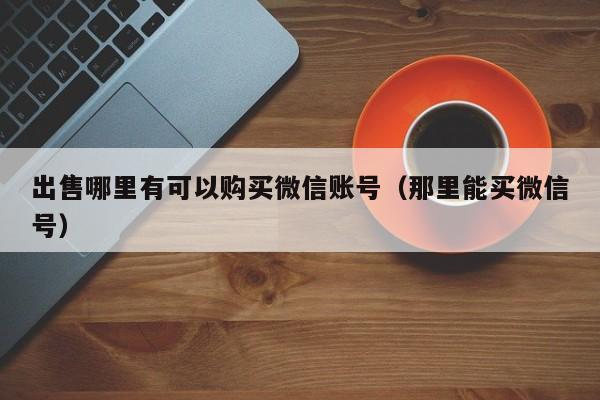 出售哪里有可以购买微信账号（那里能买微信号）