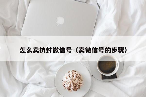 怎么卖抗封微信号（卖微信号的步骤）