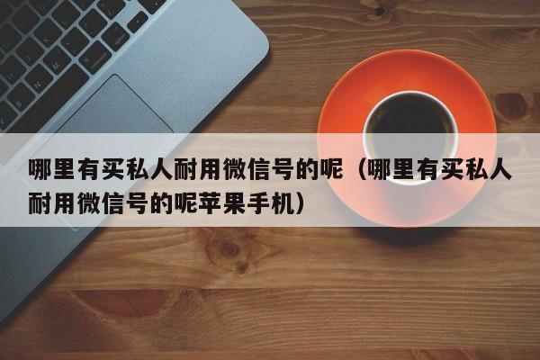 哪里有买私人耐用微信号的呢（哪里有买私人耐用微信号的呢苹果手机）