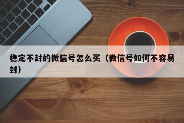 稳定不封的微信号怎么买（微信号如何不容易封）
