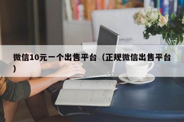 微信10元一个出售平台（正规微信出售平台）