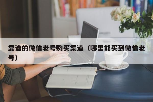 靠谱的微信老号购买渠道（哪里能买到微信老号）