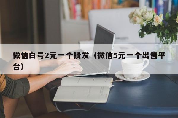 微信白号2元一个批发（微信5元一个出售平台）