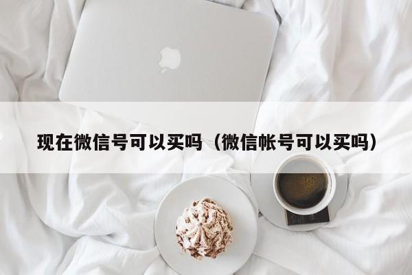 现在微信号可以买吗（微信帐号可以买吗）