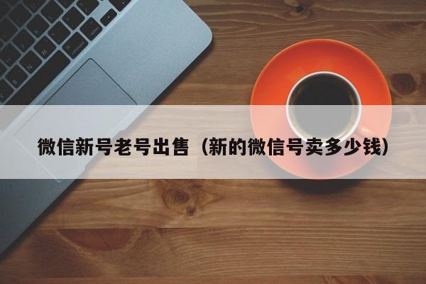 微信新号老号出售（新的微信号卖多少钱）