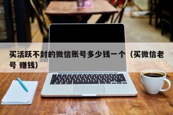 买活跃不封的微信账号多少钱一个（买微信老号 赚钱）