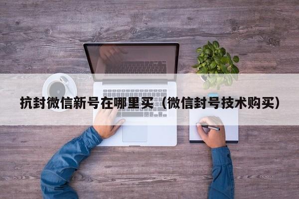 抗封微信新号在哪里买（微信封号技术购买）
