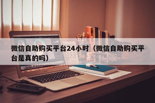 微信自助购买平台24小时（微信自助购买平台是真的吗）