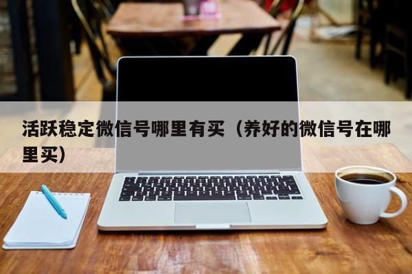 活跃稳定微信号哪里有买（养好的微信号在哪里买）
