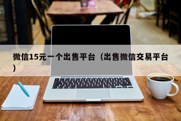 微信15元一个出售平台（出售微信交易平台）