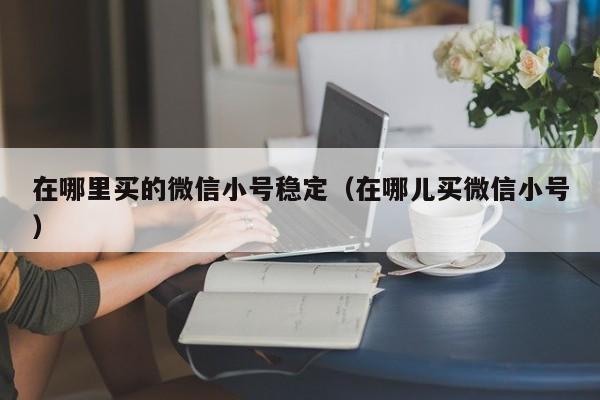 在哪里买的微信小号稳定（在哪儿买微信小号）
