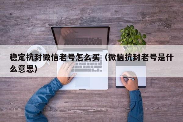 稳定抗封微信老号怎么买（微信抗封老号是什么意思）