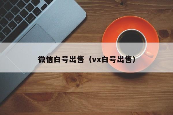 微信白号出售（vx白号出售）