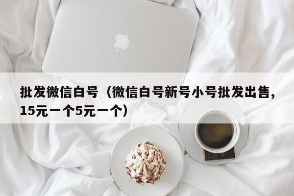 批发微信白号（微信白号新号小号批发出售,15元一个5元一个）