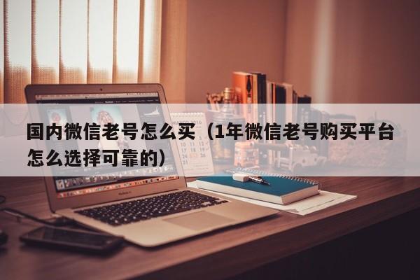 国内微信老号怎么买（1年微信老号购买平台怎么选择可靠的）