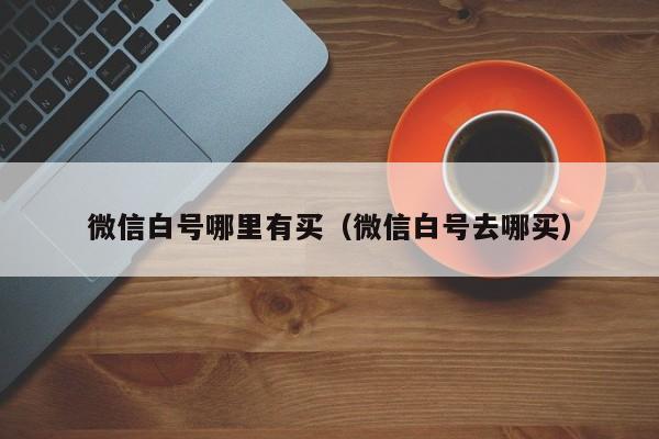微信白号哪里有买（微信白号去哪买）