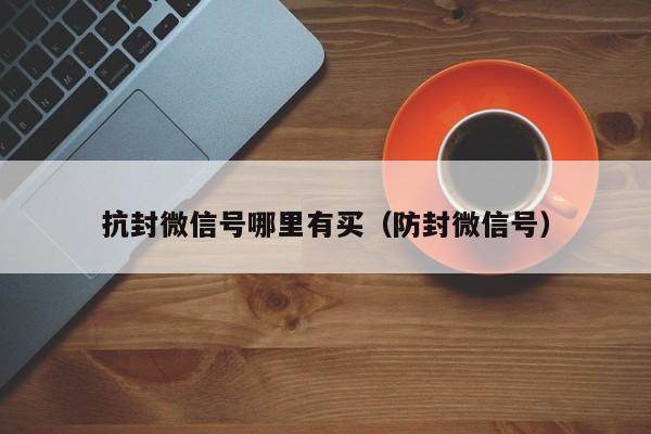 抗封微信号哪里有买（防封微信号）