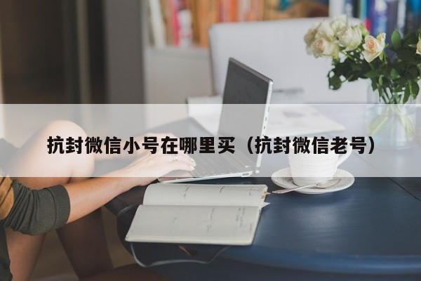 抗封微信小号在哪里买（抗封微信老号）