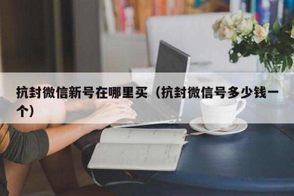 抗封微信新号在哪里买（抗封微信号多少钱一个）