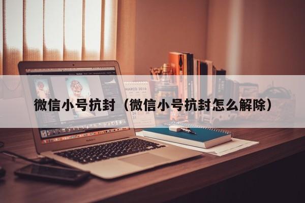微信小号抗封（微信小号抗封怎么解除）