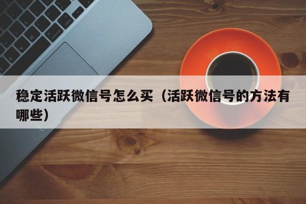 稳定活跃微信号怎么买（活跃微信号的方法有哪些）