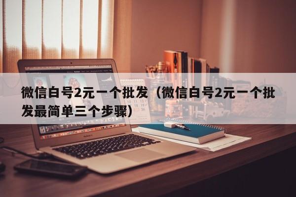 微信白号2元一个批发（微信白号2元一个批发最简单三个步骤）