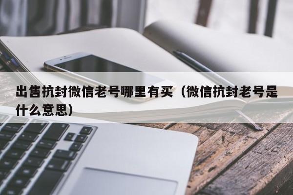 出售抗封微信老号哪里有买（微信抗封老号是什么意思）