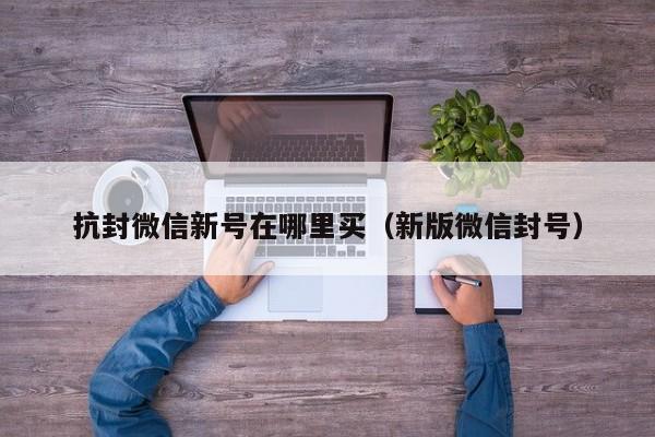 抗封微信新号在哪里买（新版微信封号）